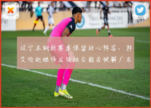 辽宁本钢新赛季保留核心阵容，郭艾伦赵继伟后场组合能否破解广东联防