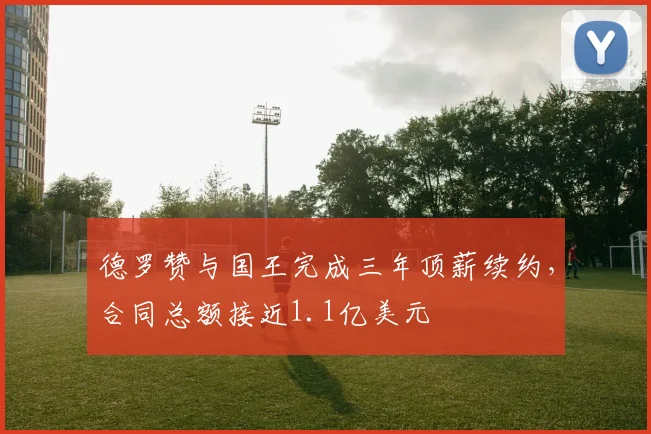 德罗赞与国王完成三年顶薪续约，合同总额接近1.1亿美元