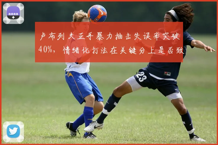 卢布列夫正手暴力抽击失误率突破40%，情绪化打法在关键分上是否致命？