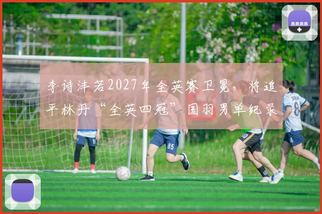 李诗沣若2027年全英赛卫冕，将追平林丹“全英四冠”国羽男单纪录？